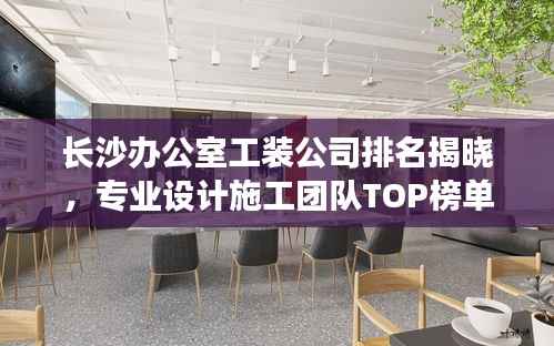 长沙办公室工装公司排名揭晓,专业设计施工团队TOP榜单!